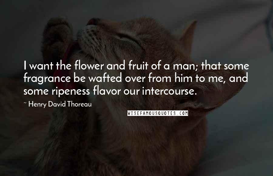 Henry David Thoreau Quotes: I want the flower and fruit of a man; that some fragrance be wafted over from him to me, and some ripeness flavor our intercourse.