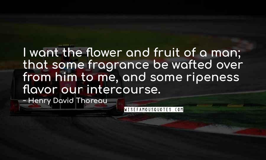 Henry David Thoreau Quotes: I want the flower and fruit of a man; that some fragrance be wafted over from him to me, and some ripeness flavor our intercourse.