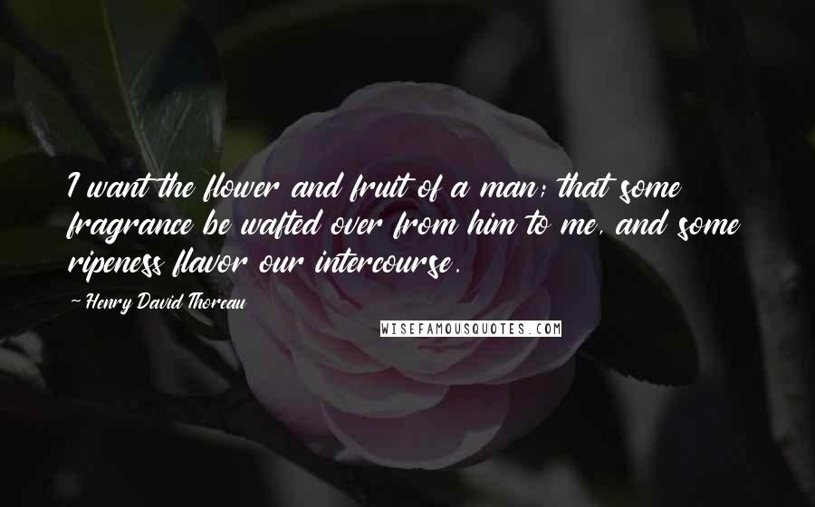 Henry David Thoreau Quotes: I want the flower and fruit of a man; that some fragrance be wafted over from him to me, and some ripeness flavor our intercourse.