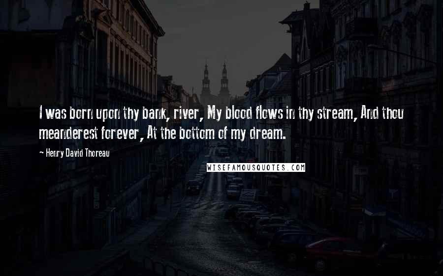 Henry David Thoreau Quotes: I was born upon thy bank, river, My blood flows in thy stream, And thou meanderest forever, At the bottom of my dream.