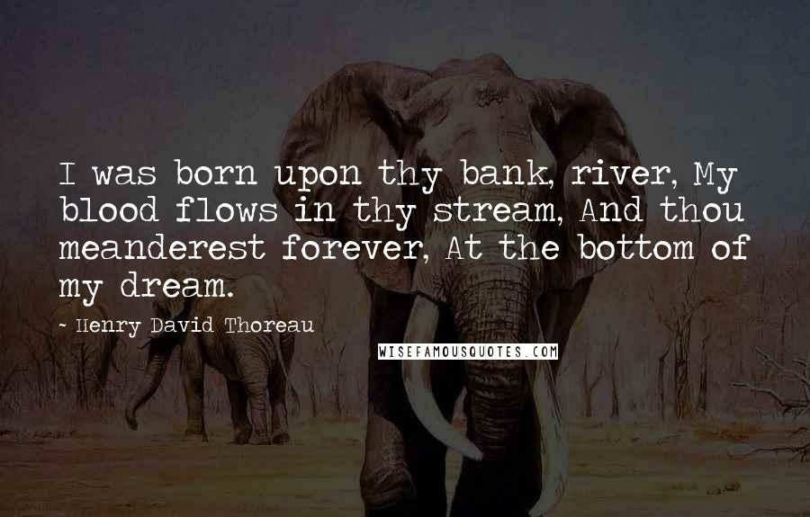 Henry David Thoreau Quotes: I was born upon thy bank, river, My blood flows in thy stream, And thou meanderest forever, At the bottom of my dream.