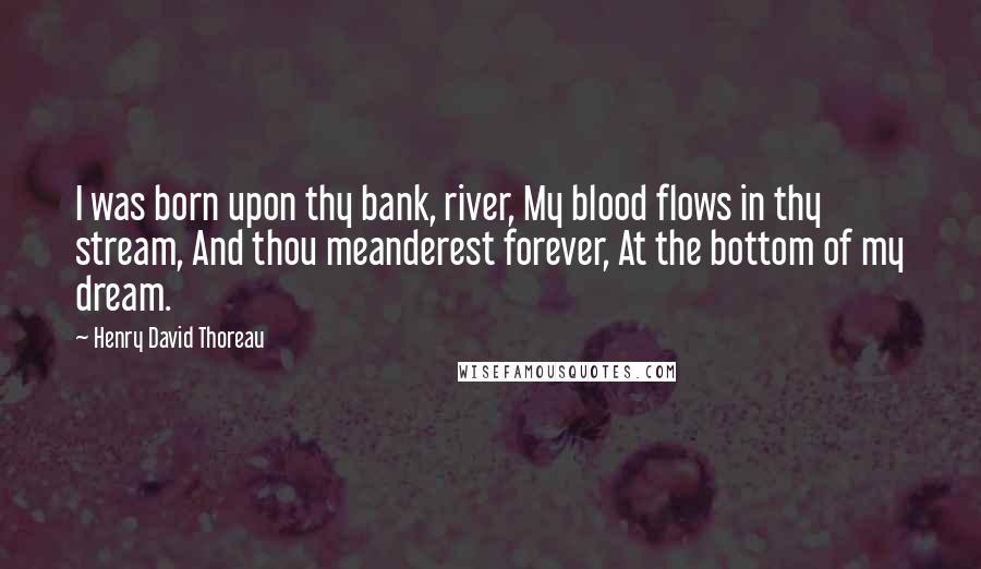 Henry David Thoreau Quotes: I was born upon thy bank, river, My blood flows in thy stream, And thou meanderest forever, At the bottom of my dream.