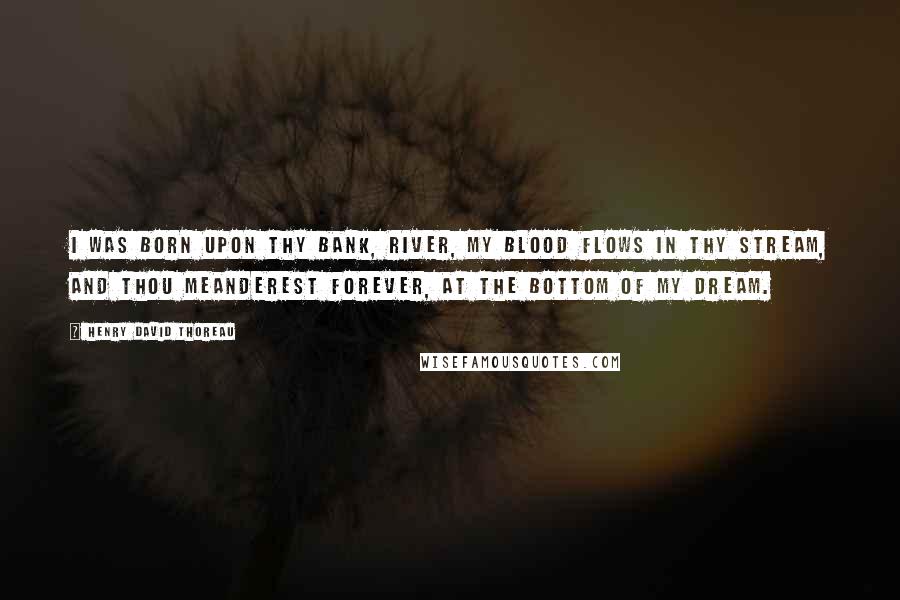 Henry David Thoreau Quotes: I was born upon thy bank, river, My blood flows in thy stream, And thou meanderest forever, At the bottom of my dream.