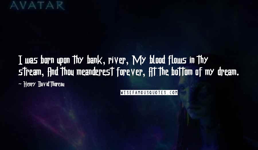 Henry David Thoreau Quotes: I was born upon thy bank, river, My blood flows in thy stream, And thou meanderest forever, At the bottom of my dream.