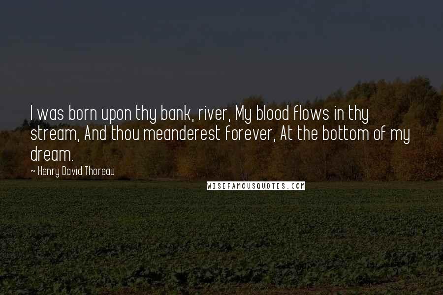 Henry David Thoreau Quotes: I was born upon thy bank, river, My blood flows in thy stream, And thou meanderest forever, At the bottom of my dream.