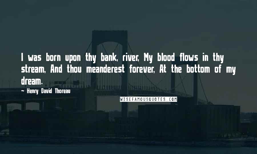 Henry David Thoreau Quotes: I was born upon thy bank, river, My blood flows in thy stream, And thou meanderest forever, At the bottom of my dream.