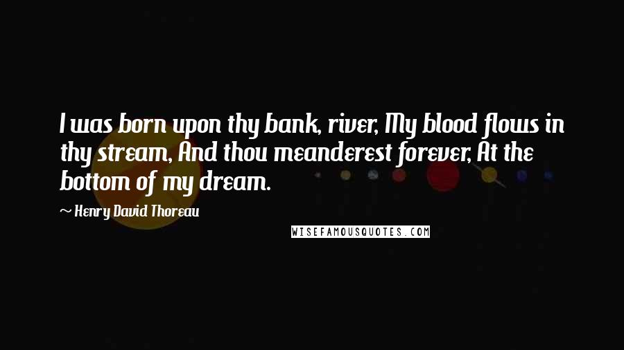 Henry David Thoreau Quotes: I was born upon thy bank, river, My blood flows in thy stream, And thou meanderest forever, At the bottom of my dream.