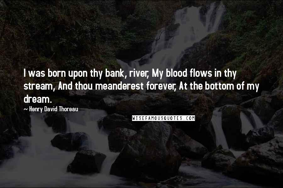 Henry David Thoreau Quotes: I was born upon thy bank, river, My blood flows in thy stream, And thou meanderest forever, At the bottom of my dream.