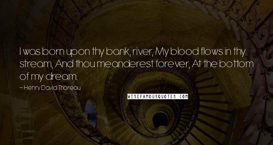 Henry David Thoreau Quotes: I was born upon thy bank, river, My blood flows in thy stream, And thou meanderest forever, At the bottom of my dream.