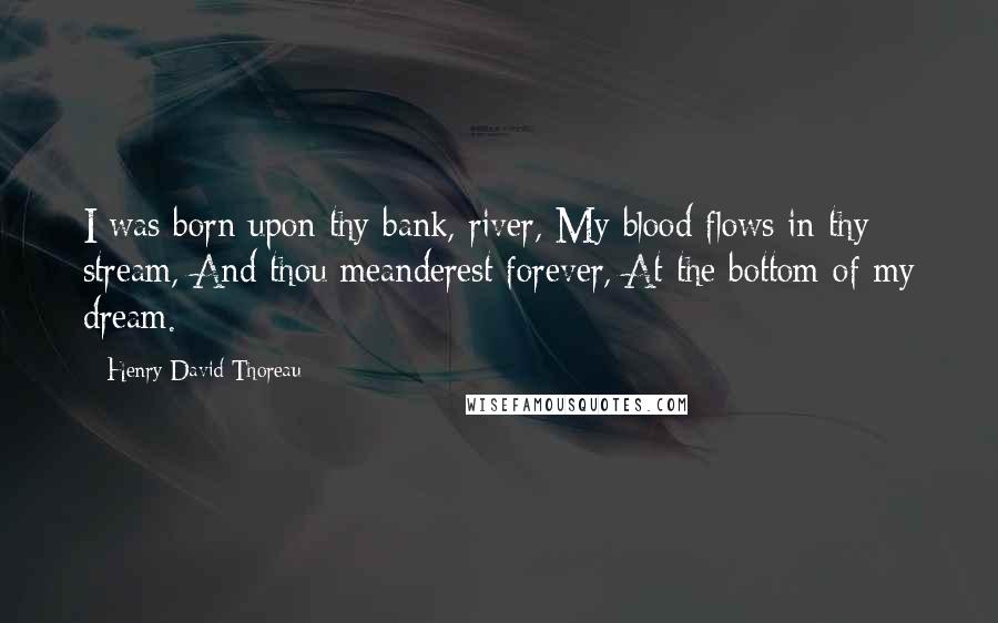 Henry David Thoreau Quotes: I was born upon thy bank, river, My blood flows in thy stream, And thou meanderest forever, At the bottom of my dream.