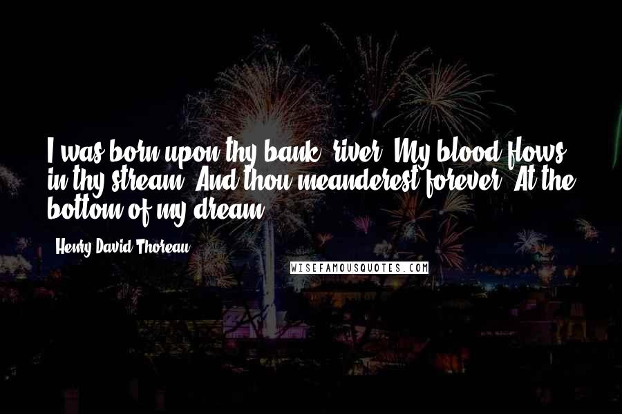 Henry David Thoreau Quotes: I was born upon thy bank, river, My blood flows in thy stream, And thou meanderest forever, At the bottom of my dream.