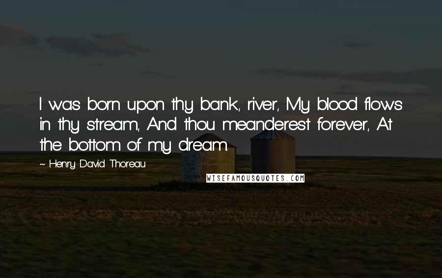 Henry David Thoreau Quotes: I was born upon thy bank, river, My blood flows in thy stream, And thou meanderest forever, At the bottom of my dream.