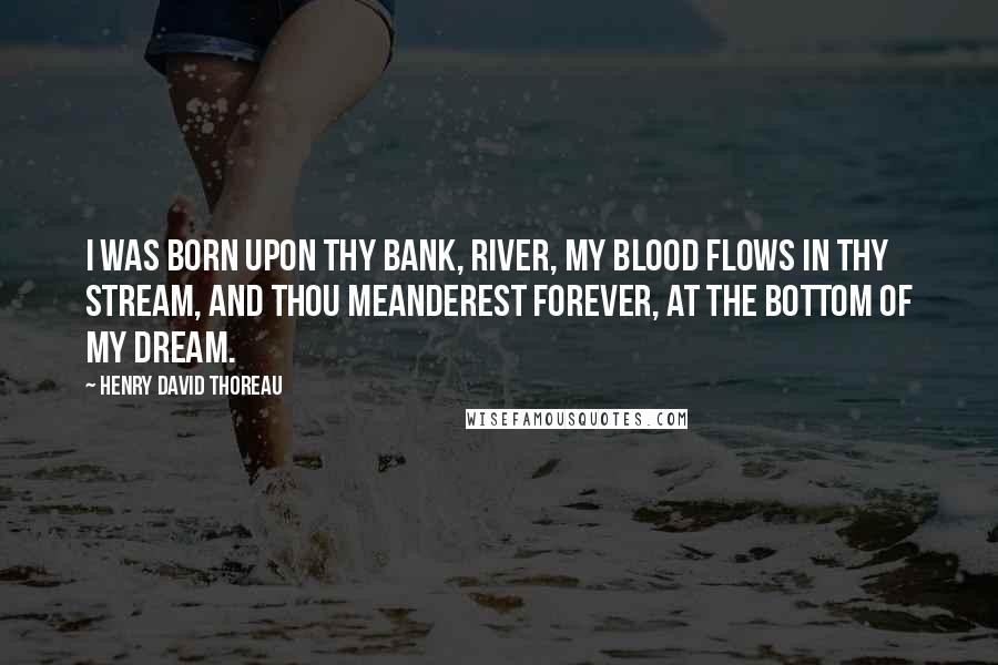 Henry David Thoreau Quotes: I was born upon thy bank, river, My blood flows in thy stream, And thou meanderest forever, At the bottom of my dream.