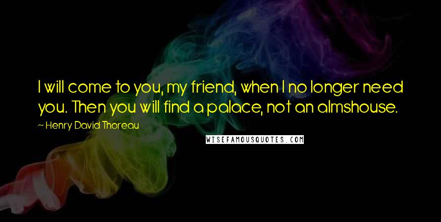 Henry David Thoreau Quotes: I will come to you, my friend, when I no longer need you. Then you will find a palace, not an almshouse.