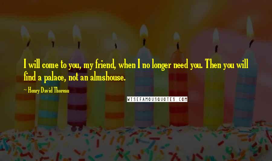 Henry David Thoreau Quotes: I will come to you, my friend, when I no longer need you. Then you will find a palace, not an almshouse.