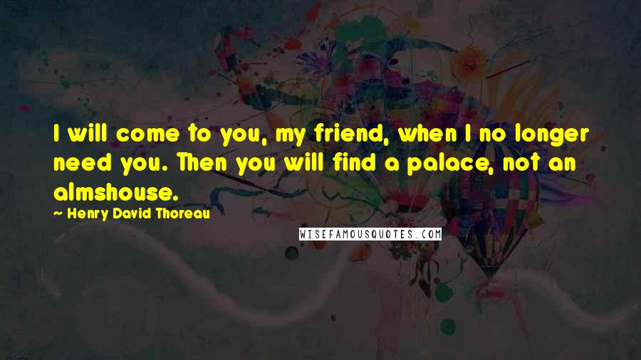 Henry David Thoreau Quotes: I will come to you, my friend, when I no longer need you. Then you will find a palace, not an almshouse.