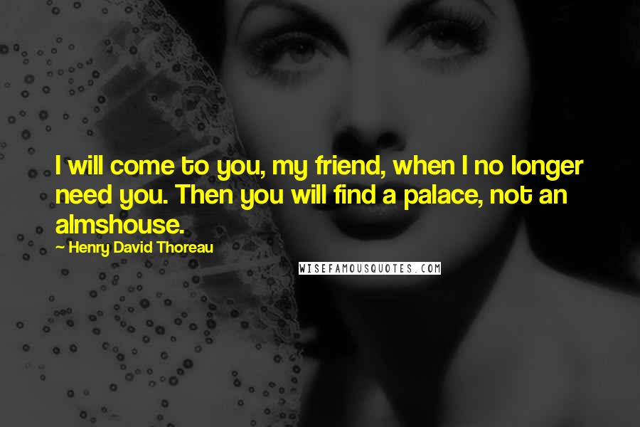 Henry David Thoreau Quotes: I will come to you, my friend, when I no longer need you. Then you will find a palace, not an almshouse.