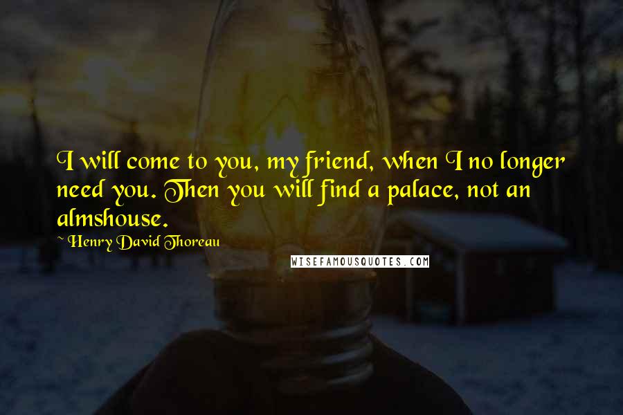 Henry David Thoreau Quotes: I will come to you, my friend, when I no longer need you. Then you will find a palace, not an almshouse.