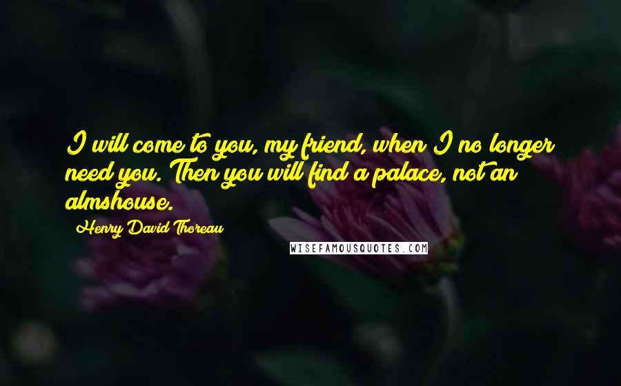 Henry David Thoreau Quotes: I will come to you, my friend, when I no longer need you. Then you will find a palace, not an almshouse.