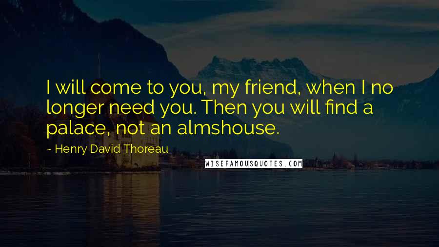 Henry David Thoreau Quotes: I will come to you, my friend, when I no longer need you. Then you will find a palace, not an almshouse.