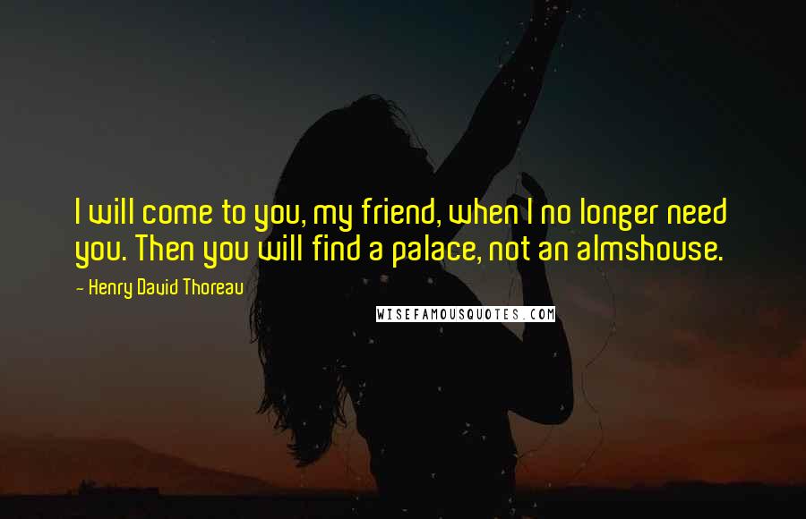 Henry David Thoreau Quotes: I will come to you, my friend, when I no longer need you. Then you will find a palace, not an almshouse.