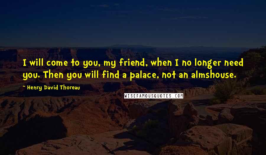 Henry David Thoreau Quotes: I will come to you, my friend, when I no longer need you. Then you will find a palace, not an almshouse.