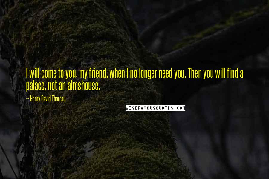 Henry David Thoreau Quotes: I will come to you, my friend, when I no longer need you. Then you will find a palace, not an almshouse.