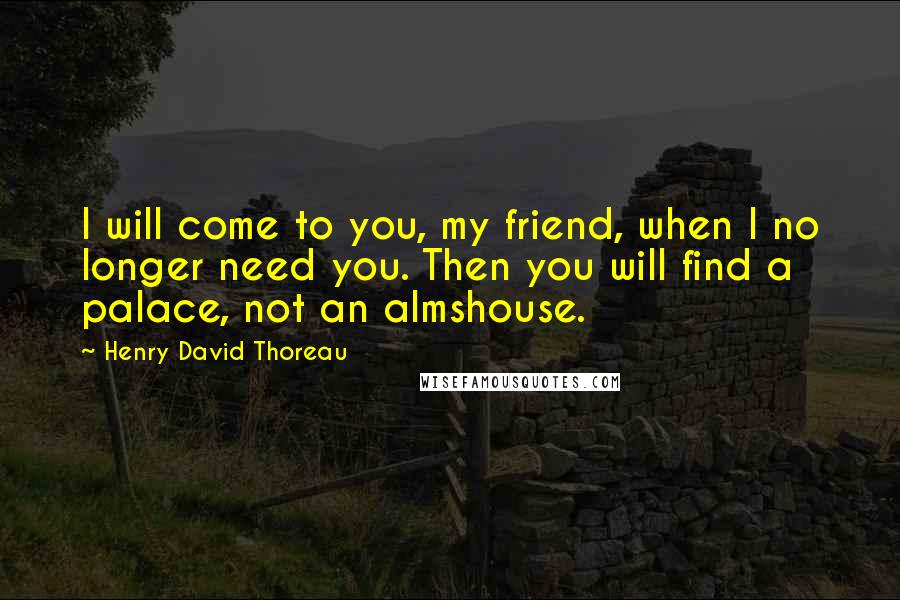 Henry David Thoreau Quotes: I will come to you, my friend, when I no longer need you. Then you will find a palace, not an almshouse.