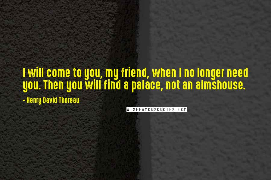 Henry David Thoreau Quotes: I will come to you, my friend, when I no longer need you. Then you will find a palace, not an almshouse.