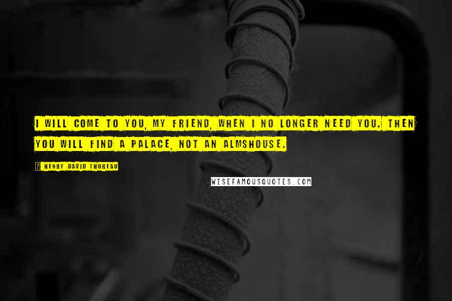 Henry David Thoreau Quotes: I will come to you, my friend, when I no longer need you. Then you will find a palace, not an almshouse.