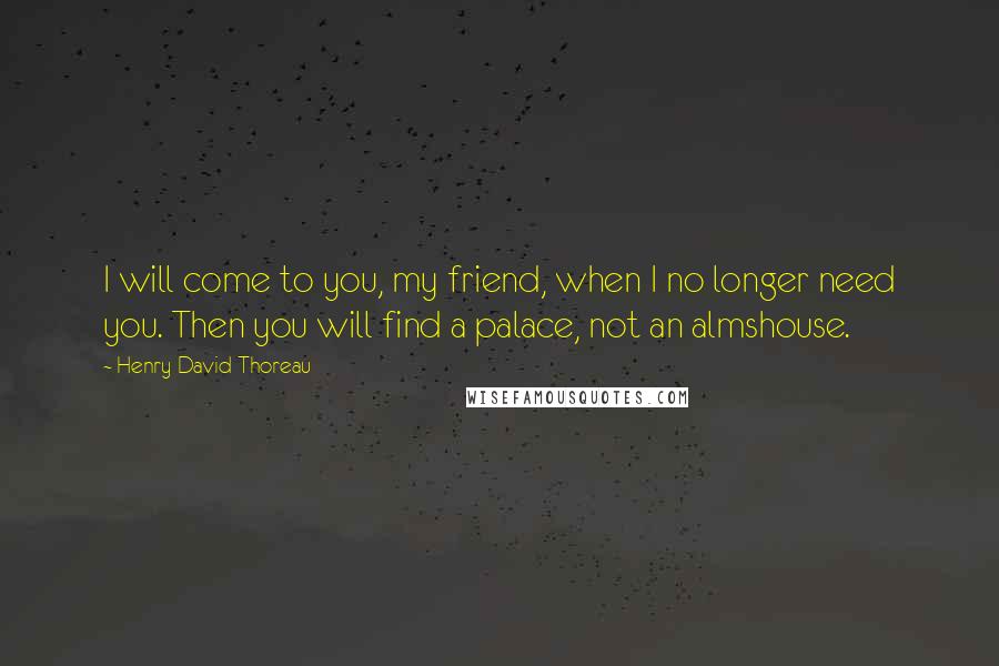 Henry David Thoreau Quotes: I will come to you, my friend, when I no longer need you. Then you will find a palace, not an almshouse.