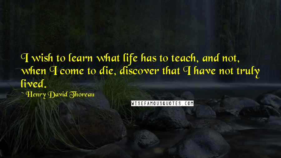 Henry David Thoreau Quotes: I wish to learn what life has to teach, and not, when I come to die, discover that I have not truly lived.