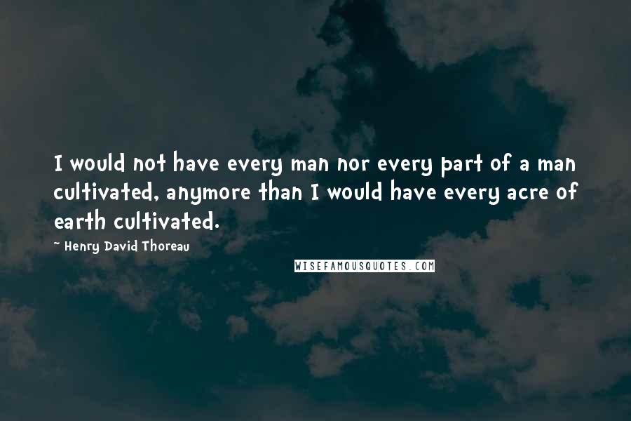 Henry David Thoreau Quotes: I would not have every man nor every part of a man cultivated, anymore than I would have every acre of earth cultivated.