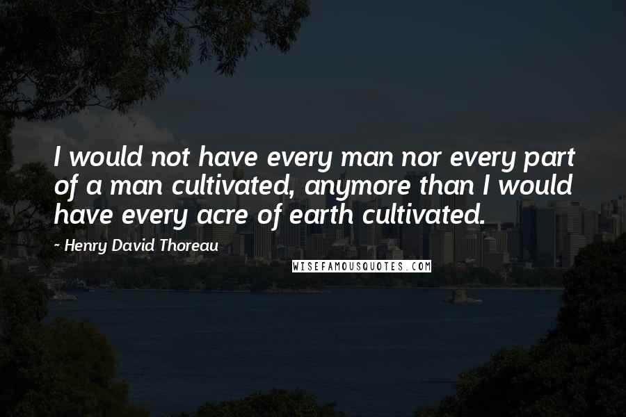 Henry David Thoreau Quotes: I would not have every man nor every part of a man cultivated, anymore than I would have every acre of earth cultivated.