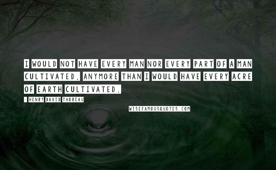 Henry David Thoreau Quotes: I would not have every man nor every part of a man cultivated, anymore than I would have every acre of earth cultivated.