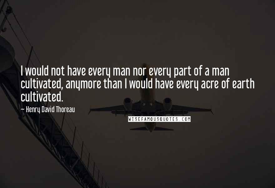 Henry David Thoreau Quotes: I would not have every man nor every part of a man cultivated, anymore than I would have every acre of earth cultivated.