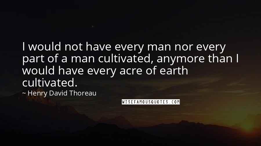 Henry David Thoreau Quotes: I would not have every man nor every part of a man cultivated, anymore than I would have every acre of earth cultivated.