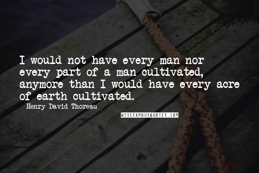 Henry David Thoreau Quotes: I would not have every man nor every part of a man cultivated, anymore than I would have every acre of earth cultivated.