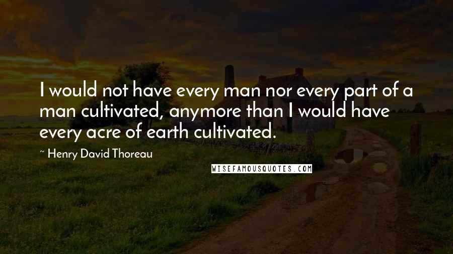 Henry David Thoreau Quotes: I would not have every man nor every part of a man cultivated, anymore than I would have every acre of earth cultivated.