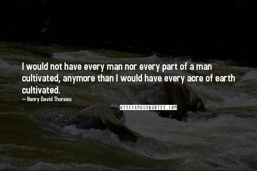 Henry David Thoreau Quotes: I would not have every man nor every part of a man cultivated, anymore than I would have every acre of earth cultivated.