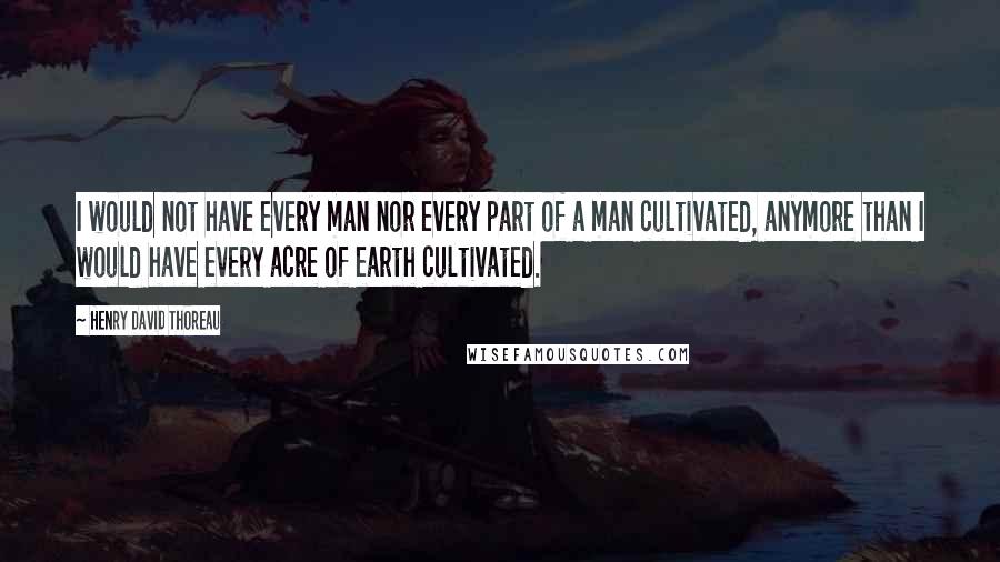 Henry David Thoreau Quotes: I would not have every man nor every part of a man cultivated, anymore than I would have every acre of earth cultivated.