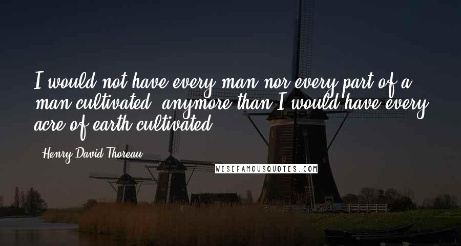 Henry David Thoreau Quotes: I would not have every man nor every part of a man cultivated, anymore than I would have every acre of earth cultivated.