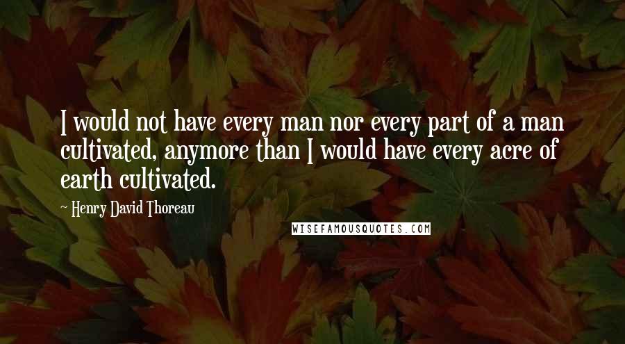 Henry David Thoreau Quotes: I would not have every man nor every part of a man cultivated, anymore than I would have every acre of earth cultivated.