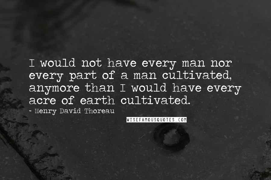 Henry David Thoreau Quotes: I would not have every man nor every part of a man cultivated, anymore than I would have every acre of earth cultivated.