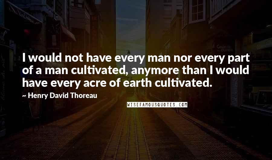 Henry David Thoreau Quotes: I would not have every man nor every part of a man cultivated, anymore than I would have every acre of earth cultivated.