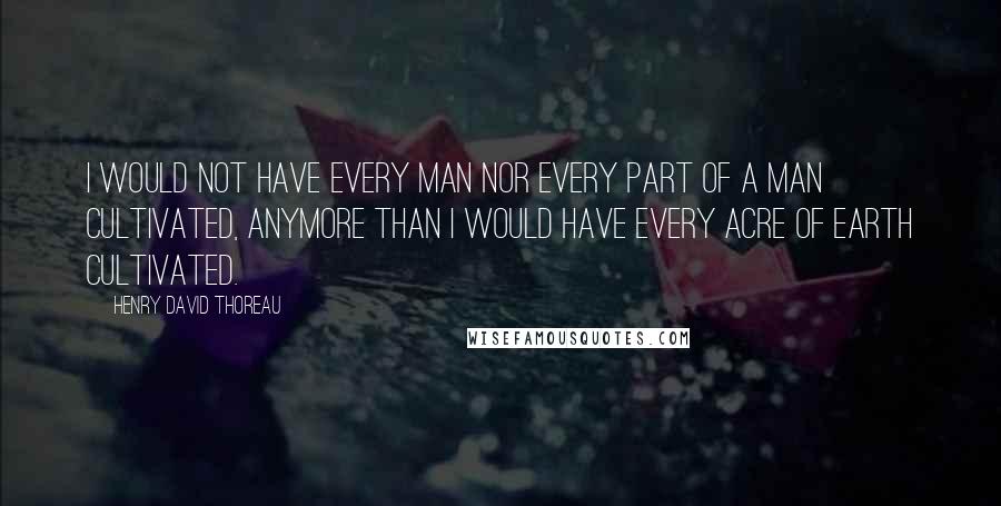 Henry David Thoreau Quotes: I would not have every man nor every part of a man cultivated, anymore than I would have every acre of earth cultivated.