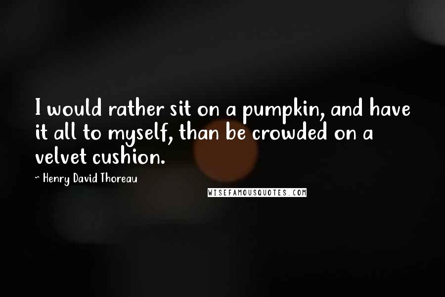 Henry David Thoreau Quotes: I would rather sit on a pumpkin, and have it all to myself, than be crowded on a velvet cushion.