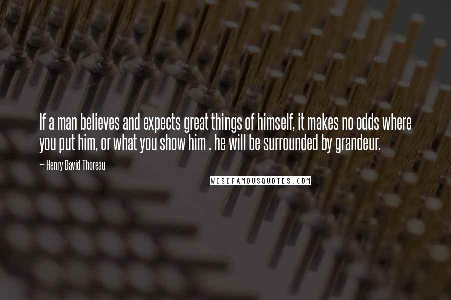 Henry David Thoreau Quotes: If a man believes and expects great things of himself, it makes no odds where you put him, or what you show him . he will be surrounded by grandeur.