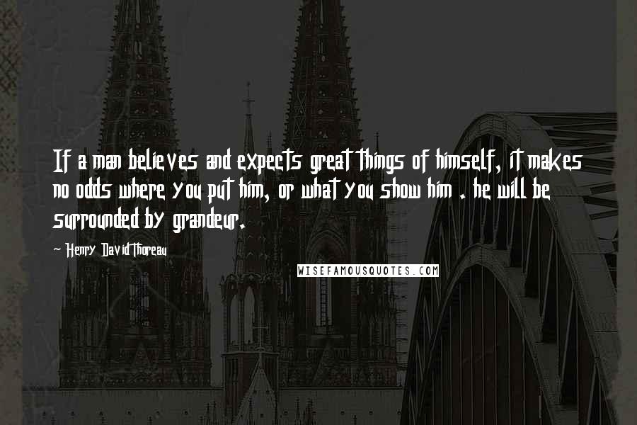 Henry David Thoreau Quotes: If a man believes and expects great things of himself, it makes no odds where you put him, or what you show him . he will be surrounded by grandeur.