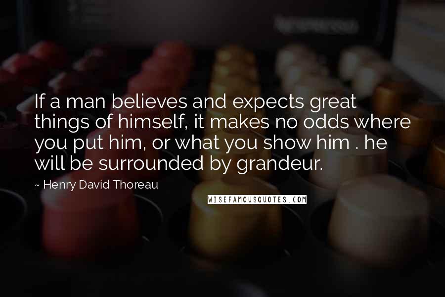 Henry David Thoreau Quotes: If a man believes and expects great things of himself, it makes no odds where you put him, or what you show him . he will be surrounded by grandeur.